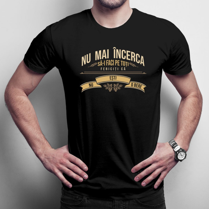 Nu mai încerca să-i faci pe toți fericiți că nu ești o bere - T-shirt pentru bărbați și femei