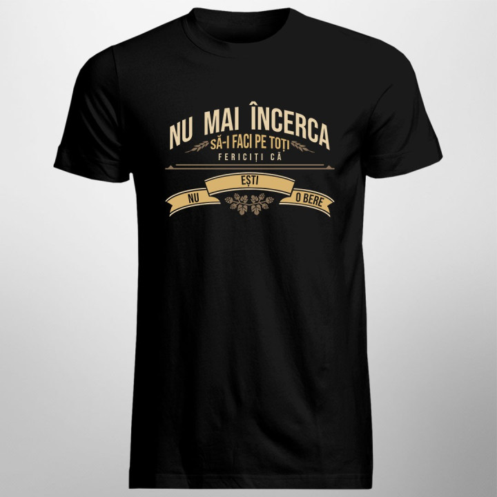 Nu mai încerca să-i faci pe toți fericiți că nu ești o bere - T-shirt pentru bărbați și femei