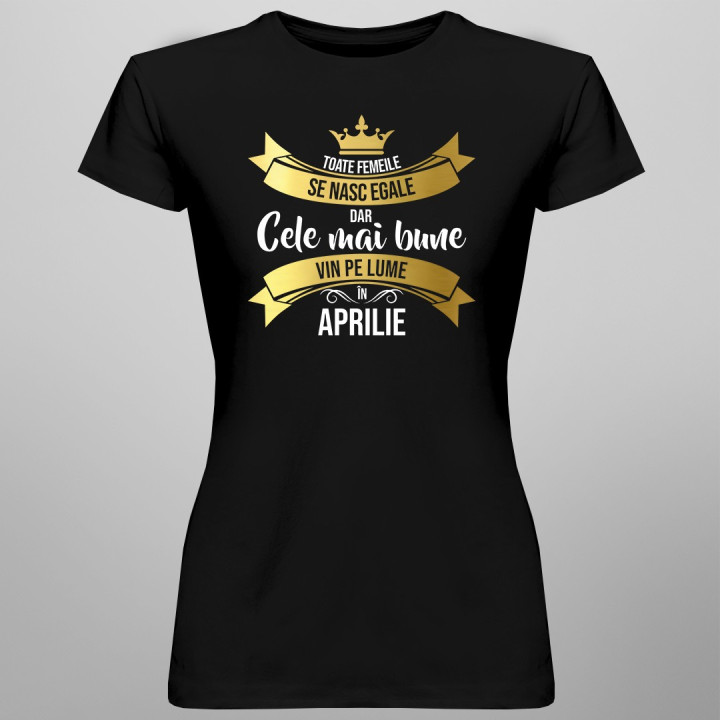 Toate femeile se nasc egale, dar cele mai bune vin pe lume în aprilie - T-shirt pentru femei